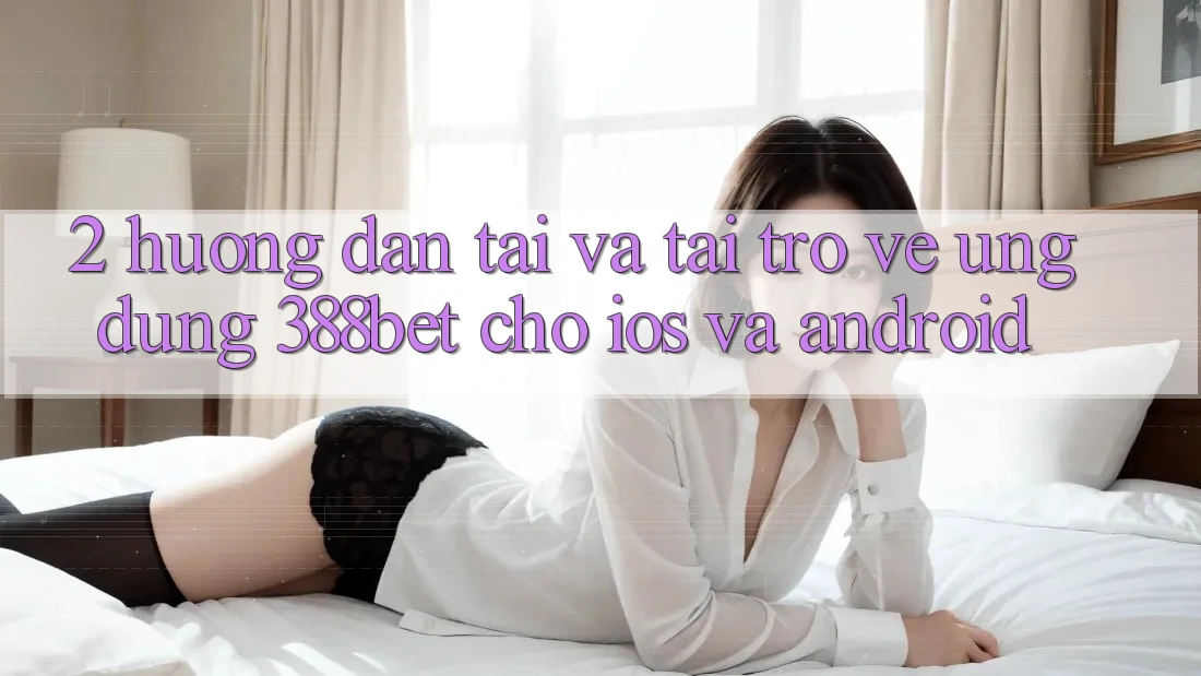 2. Hướng Dẫn Tải Và Tải trở về Ứng Dụng 388bet Cho iOS và Android 2. Hướng Dẫn Tải Và Tải trở về Ứng Dụng 388bet Cho iOS và Android