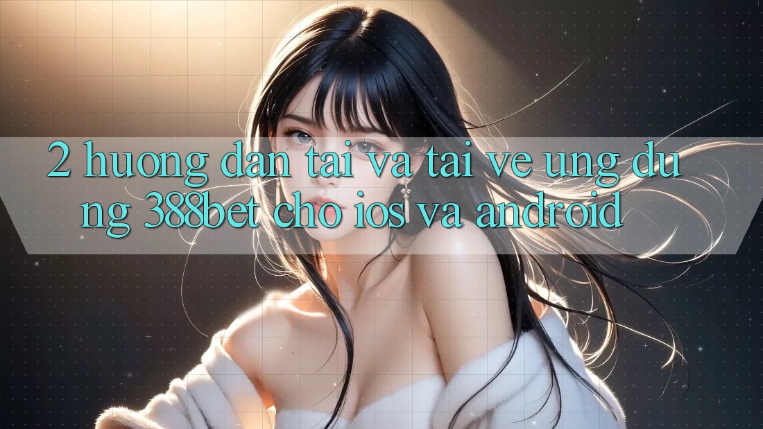 2. Hướng Dẫn Tải Và Tải về Ứng Dụng 388bet Cho iOS và Android