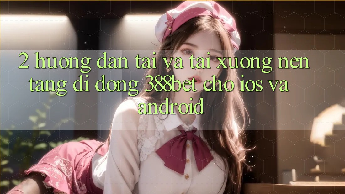 2. Hướng Dẫn Tải Và Tải xuống Nền tảng di động 388bet Cho iOS và Android 2. Hướng Dẫn Tải Và Tải xuống Nền tảng di động 388bet Cho iOS và Android