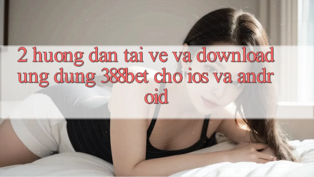 2. Hướng Dẫn Tải về Và Download Ứng Dụng 388bet Cho iOS và Android 2. Hướng Dẫn Tải về Và Download Ứng Dụng 388bet Cho iOS và Android