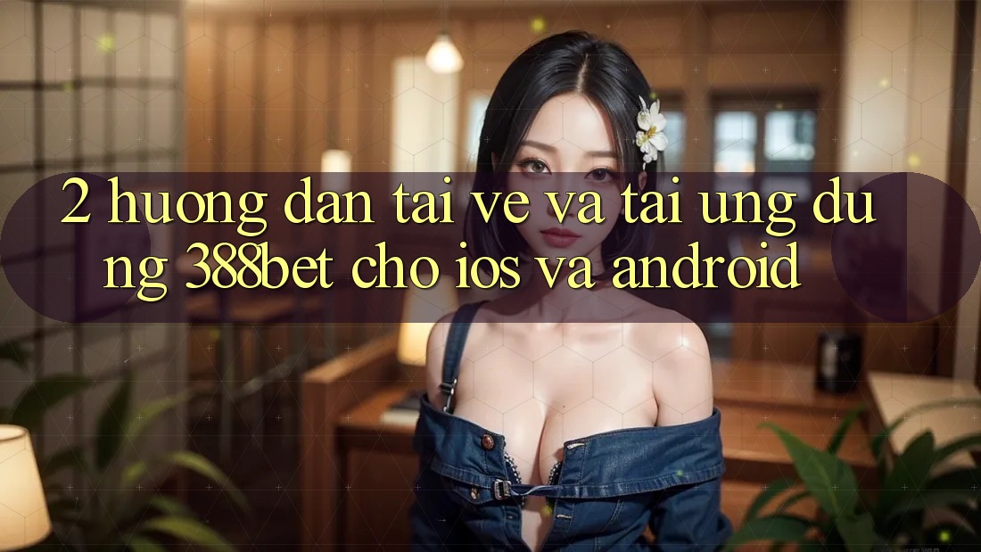 2. Hướng Dẫn Tải về Và Tải Ứng Dụng 388bet Cho iOS và Android