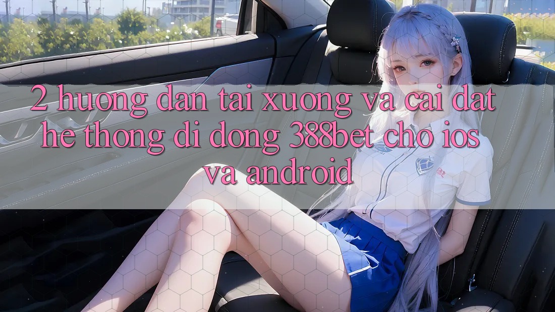 2. Hướng Dẫn Tải xuống Và Cài Đặt Hệ thống di động 388bet Cho iOS và Android 2. Hướng Dẫn Tải xuống Và Cài Đặt Hệ thống di động 388bet Cho iOS và Android