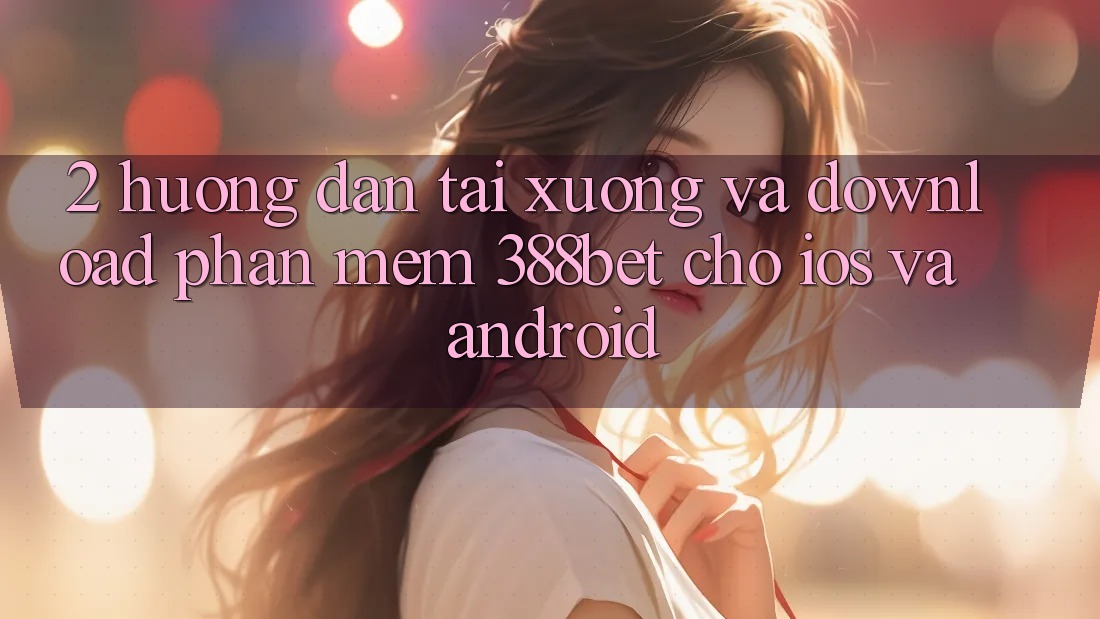 2. Hướng dẫn Tải xuống Và Download Phần mềm 388bet Cho iOS và Android