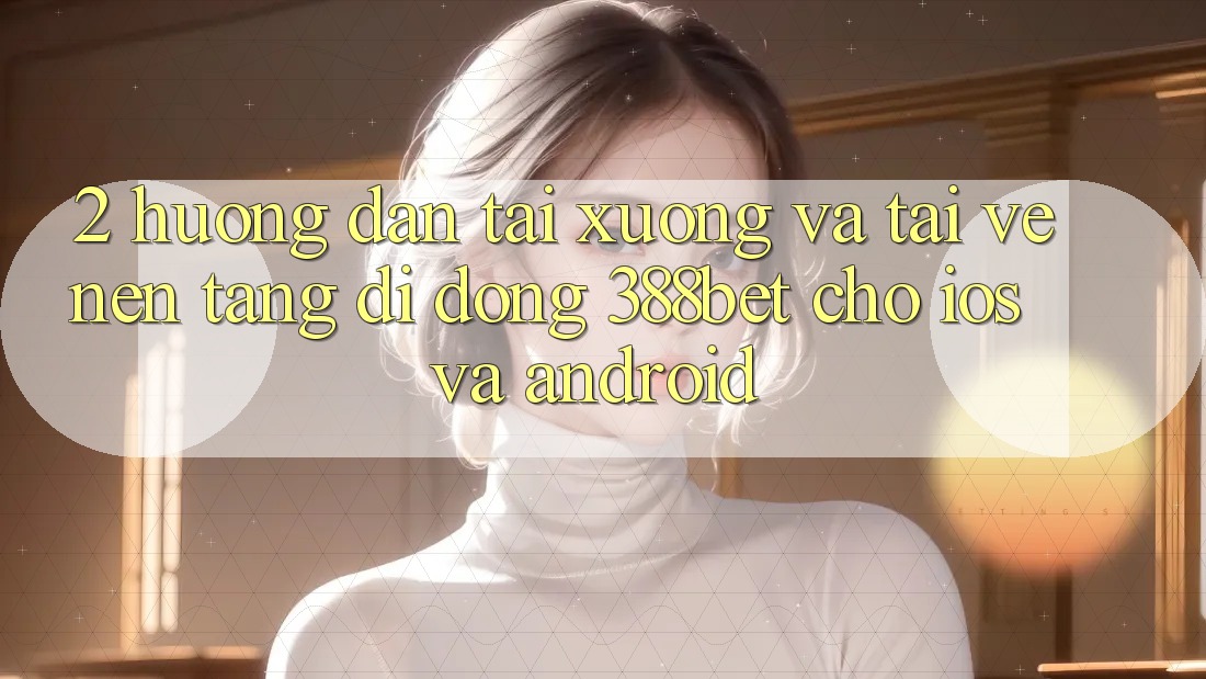 2. Hướng Dẫn Tải xuống Và Tải về Nền tảng di động 388bet Cho iOS và Android 2. Hướng Dẫn Tải xuống Và Tải về Nền tảng di động 388bet Cho iOS và Android