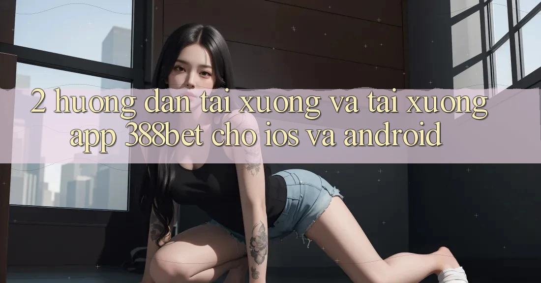 2. Hướng Dẫn Tải xuống Và Tải xuống App 388bet Cho iOS và Android 2. Hướng Dẫn Tải xuống Và Tải xuống App 388bet Cho iOS và Android