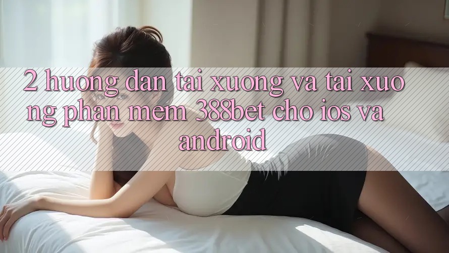 2. Hướng Dẫn Tải xuống Và Tải xuống Phần mềm 388bet Cho iOS và Android 2. Hướng Dẫn Tải xuống Và Tải xuống Phần mềm 388bet Cho iOS và Android