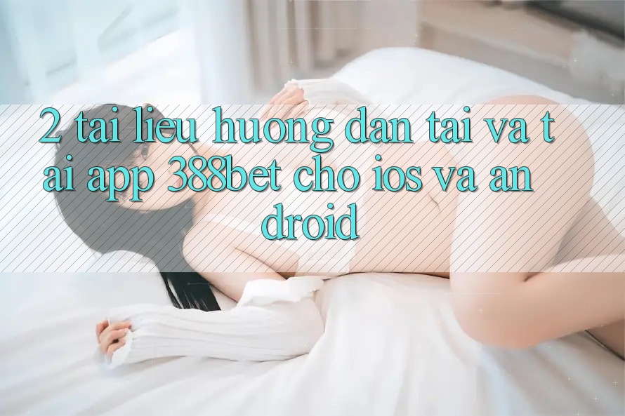 2. Tài liệu hướng dẫn Tải Và Tải App 388bet Cho iOS và Android
