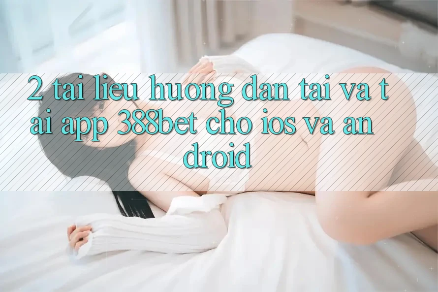 2. Tài liệu hướng dẫn Tải Và Tải App 388bet Cho iOS và Android 2. Tài liệu hướng dẫn Tải Và Tải App 388bet Cho iOS và Android