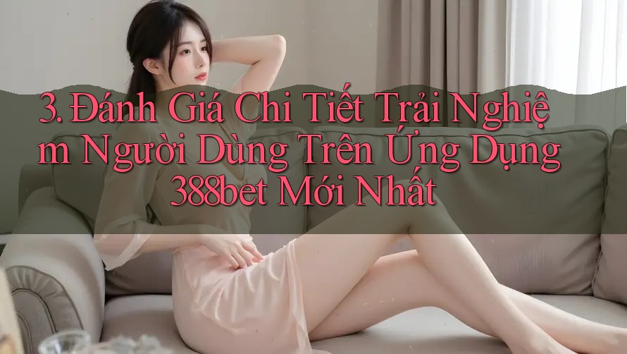 3. Đánh Giá Chi Tiết Trải Nghiệm Người Dùng Trên Ứng Dụng 388bet Mới Nhất