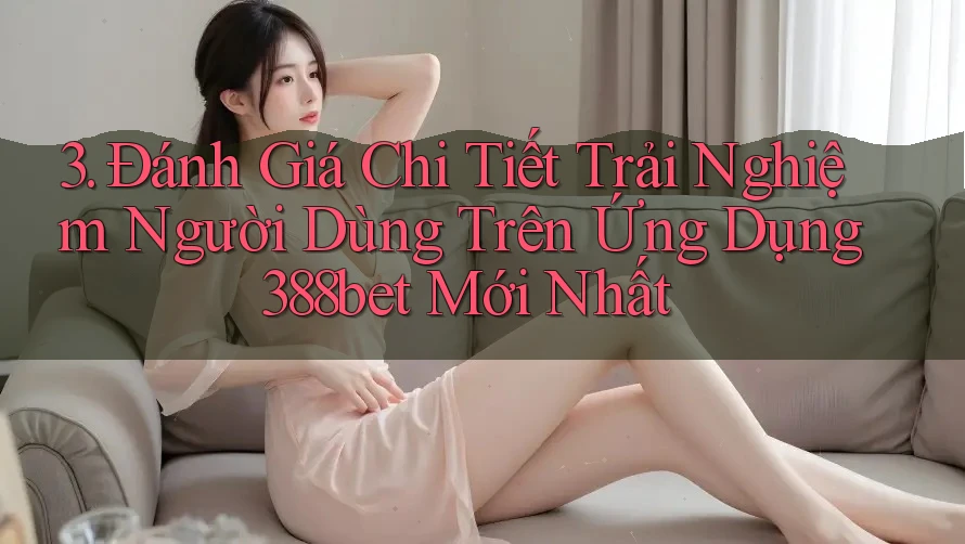 3. Đánh Giá Chi Tiết Trải Nghiệm Người Dùng Trên Ứng Dụng 388bet Mới Nhất