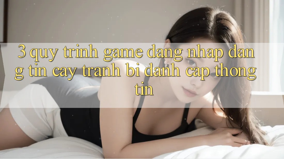 3. Quy Trình “Game Đăng Nhập” Đáng tin cậy - Tránh Bị Đánh Cắp Thông Tin