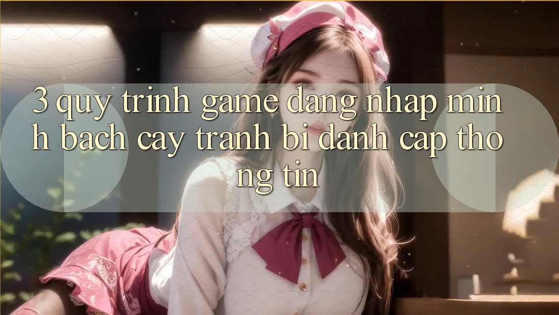 3. Quy Trình “Game Đăng Nhập” Minh bạch cậy - Tránh Bị Đánh Cắp Thông Tin