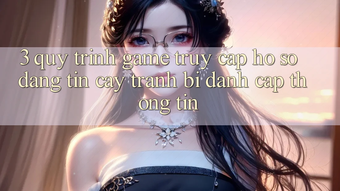 3. Quy Trình “Game Truy cập hồ sơ” Đáng tin cậy - Tránh Bị Đánh Cắp Thông Tin 3. Quy Trình “Game Truy cập hồ sơ” Đáng tin cậy - Tránh Bị Đánh Cắp Thông Tin