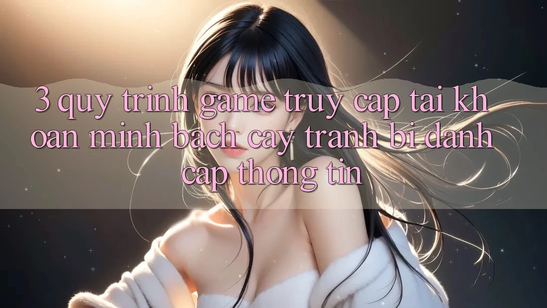 3. Quy Trình “Game Truy cập tài khoản” Minh bạch cậy - Tránh Bị Đánh Cắp Thông Tin 3. Quy Trình “Game Truy cập tài khoản” Minh bạch cậy - Tránh Bị Đánh Cắp Thông Tin