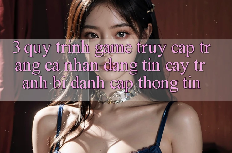 3. Quy Trình “Game Truy cập trang cá nhân” Đáng tin cậy - Tránh Bị Đánh Cắp Thông Tin