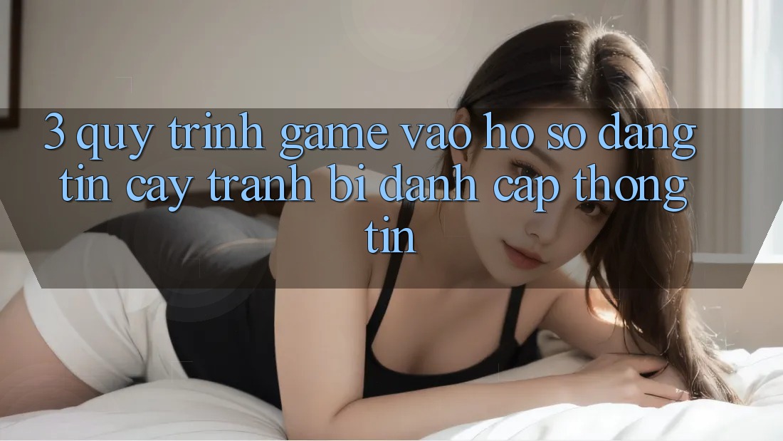 3. Quy Trình “Game Vào hồ sơ” Đáng tin cậy - Tránh Bị Đánh Cắp Thông Tin