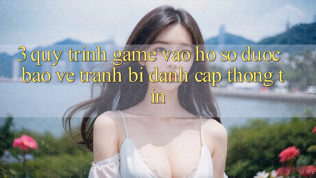 3. Quy Trình “Game Vào hồ sơ” Được bảo vệ - Tránh Bị Đánh Cắp Thông Tin