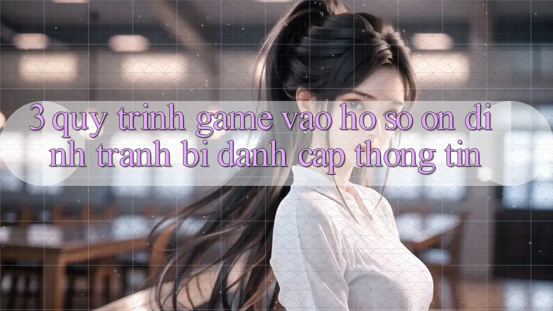 3. Quy Trình “Game Vào hồ sơ” Ổn định - Tránh Bị Đánh Cắp Thông Tin 3. Quy Trình “Game Vào hồ sơ” Ổn định - Tránh Bị Đánh Cắp Thông Tin