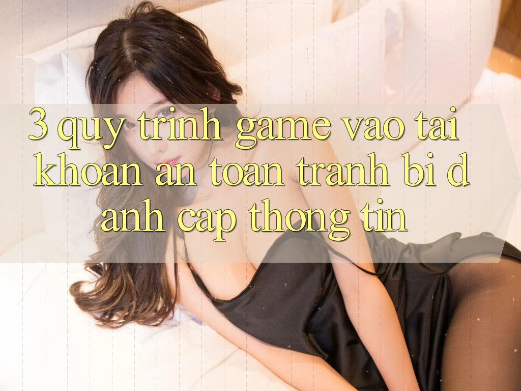 3. Quy Trình “Game Vào tài khoản” An Toàn - Tránh Bị Đánh Cắp Thông Tin 3. Quy Trình “Game Vào tài khoản” An Toàn - Tránh Bị Đánh Cắp Thông Tin