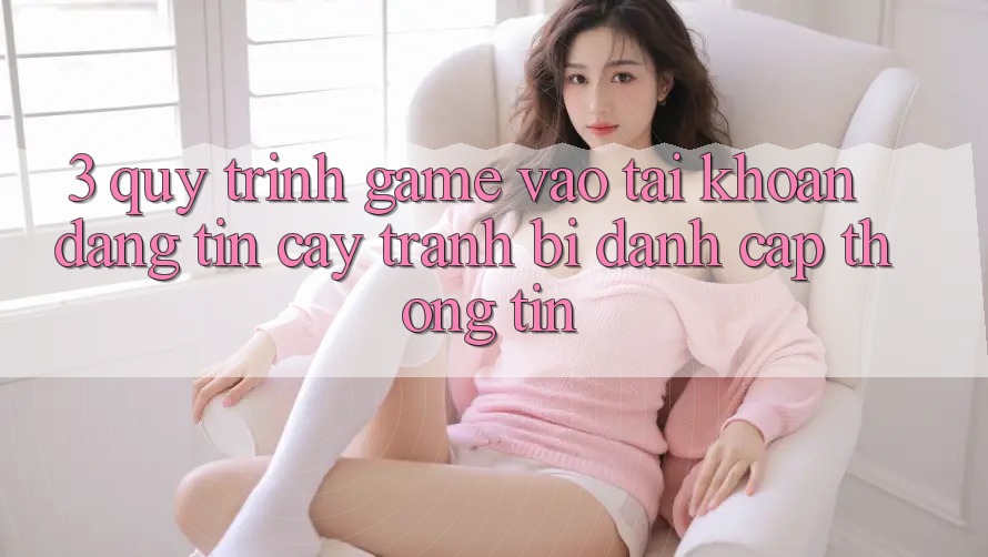 3. Quy Trình “Game Vào tài khoản” Đáng tin cậy - Tránh Bị Đánh Cắp Thông Tin 3. Quy Trình “Game Vào tài khoản” Đáng tin cậy - Tránh Bị Đánh Cắp Thông Tin