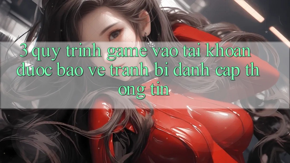 3. Quy Trình “Game Vào tài khoản” Được bảo vệ - Tránh Bị Đánh Cắp Thông Tin