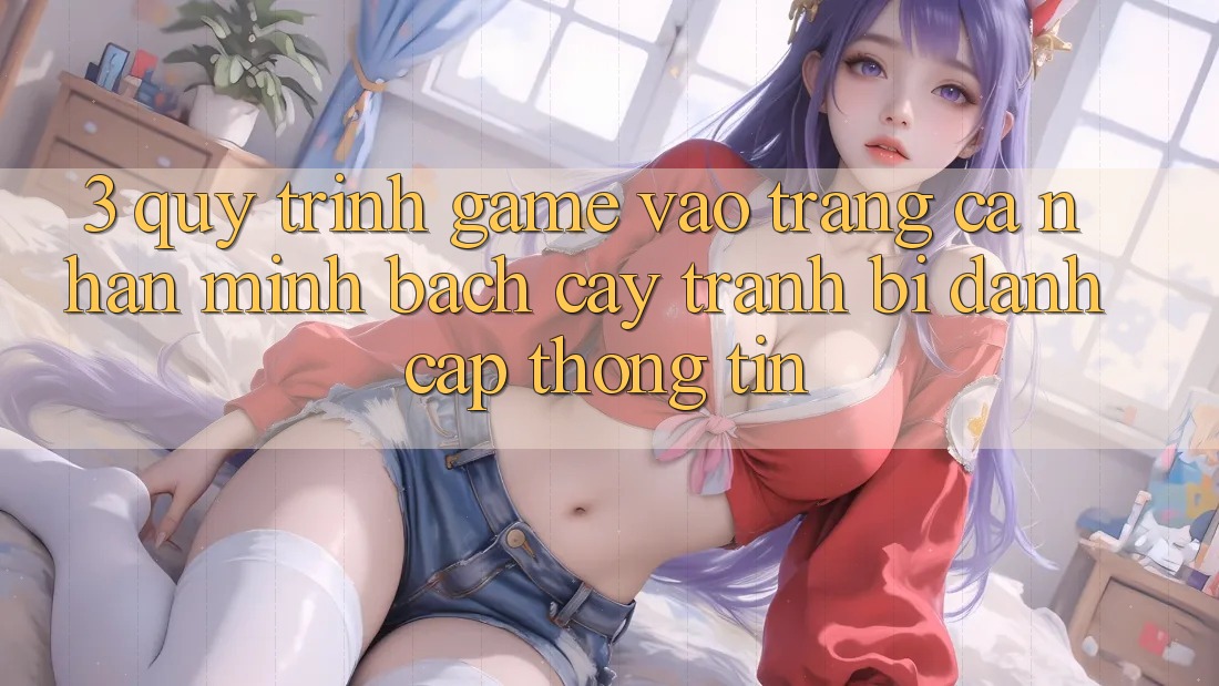3. Quy Trình “Game Vào trang cá nhân” Minh bạch cậy - Tránh Bị Đánh Cắp Thông Tin