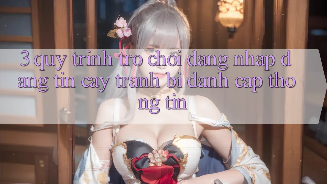 3. Quy Trình “Trò chơi Đăng Nhập” Đáng tin cậy - Tránh Bị Đánh Cắp Thông Tin