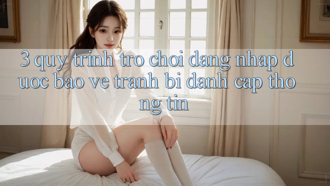 3. Quy Trình “Trò chơi Đăng Nhập” Được bảo vệ - Tránh Bị Đánh Cắp Thông Tin