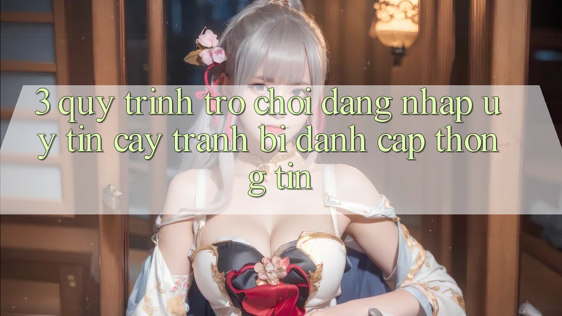 3. Quy Trình “Trò chơi Đăng Nhập” Uy tín cậy - Tránh Bị Đánh Cắp Thông Tin