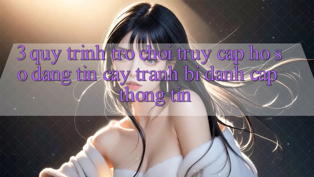 3. Quy Trình “Trò chơi Truy cập hồ sơ” Đáng tin cậy - Tránh Bị Đánh Cắp Thông Tin