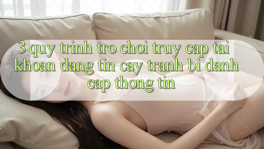 3. Quy Trình “Trò chơi Truy cập tài khoản” Đáng tin cậy - Tránh Bị Đánh Cắp Thông Tin