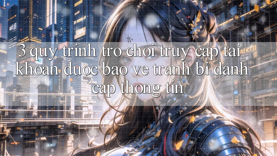 3. Quy Trình “Trò chơi Truy cập tài khoản” Được bảo vệ - Tránh Bị Đánh Cắp Thông Tin