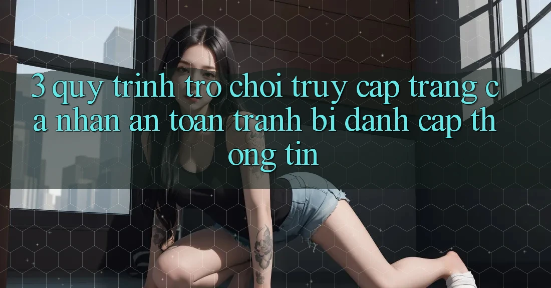 3. Quy Trình “Trò chơi Truy cập trang cá nhân” An Toàn - Tránh Bị Đánh Cắp Thông Tin