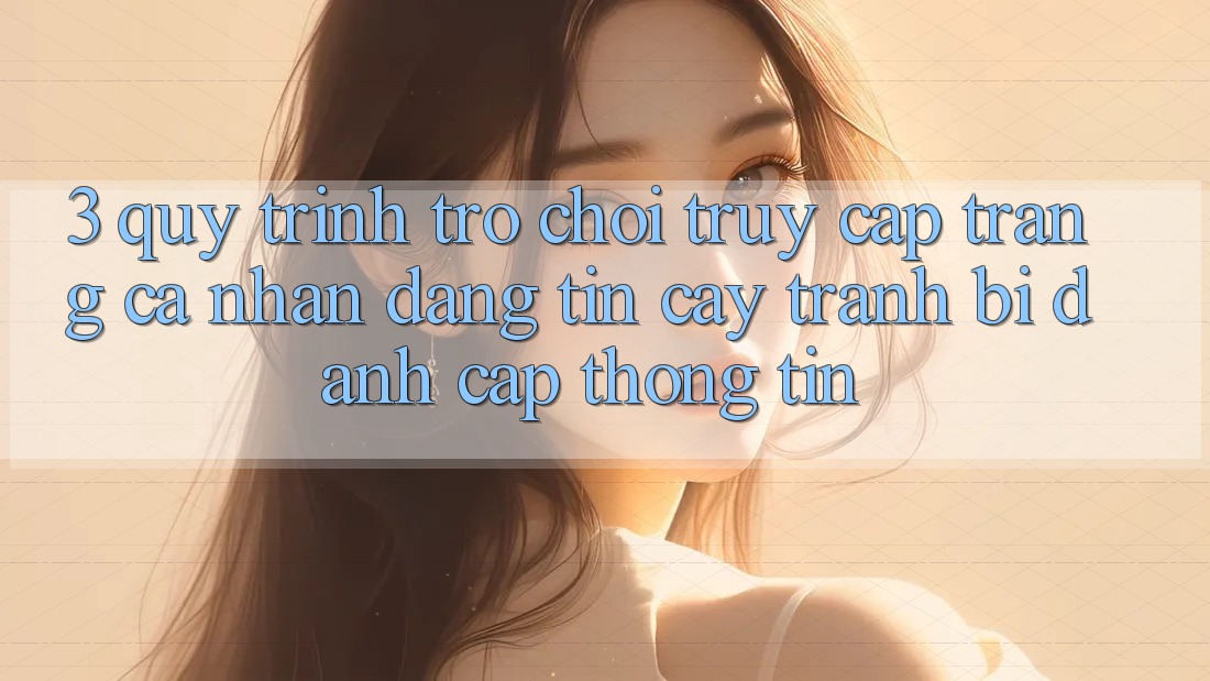 3. Quy Trình “Trò chơi Truy cập trang cá nhân” Đáng tin cậy - Tránh Bị Đánh Cắp Thông Tin 3. Quy Trình “Trò chơi Truy cập trang cá nhân” Đáng tin cậy - Tránh Bị Đánh Cắp Thông Tin