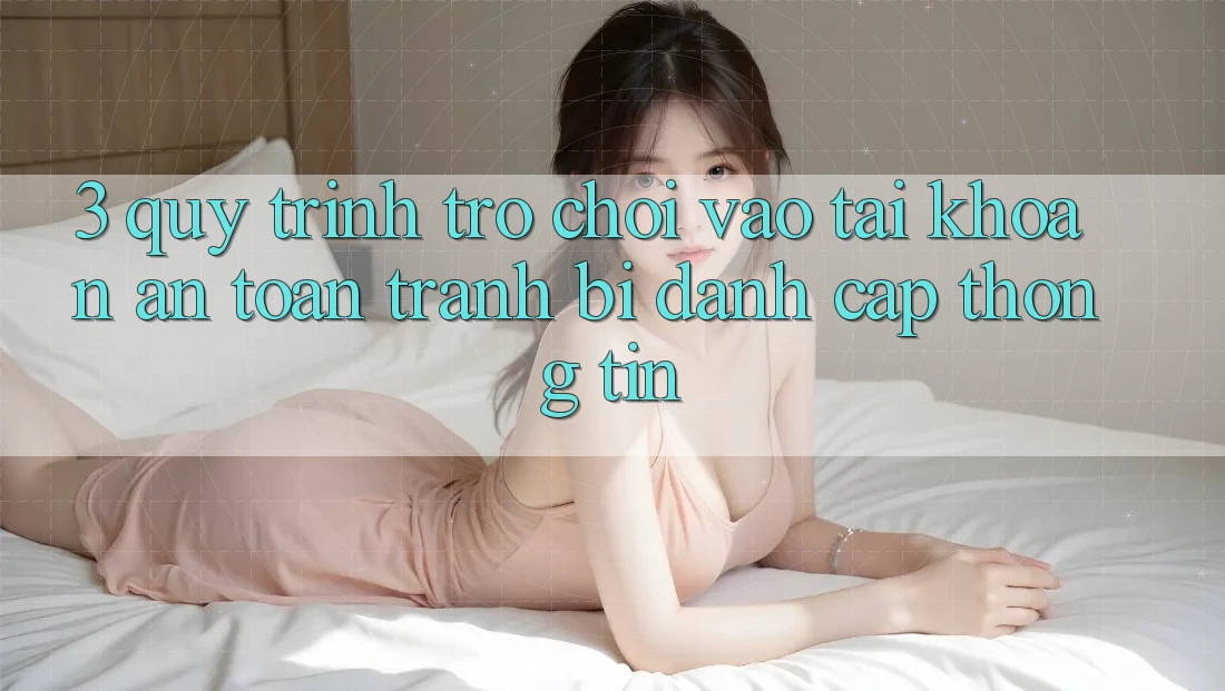 3. Quy Trình “Trò chơi Vào tài khoản” An Toàn - Tránh Bị Đánh Cắp Thông Tin