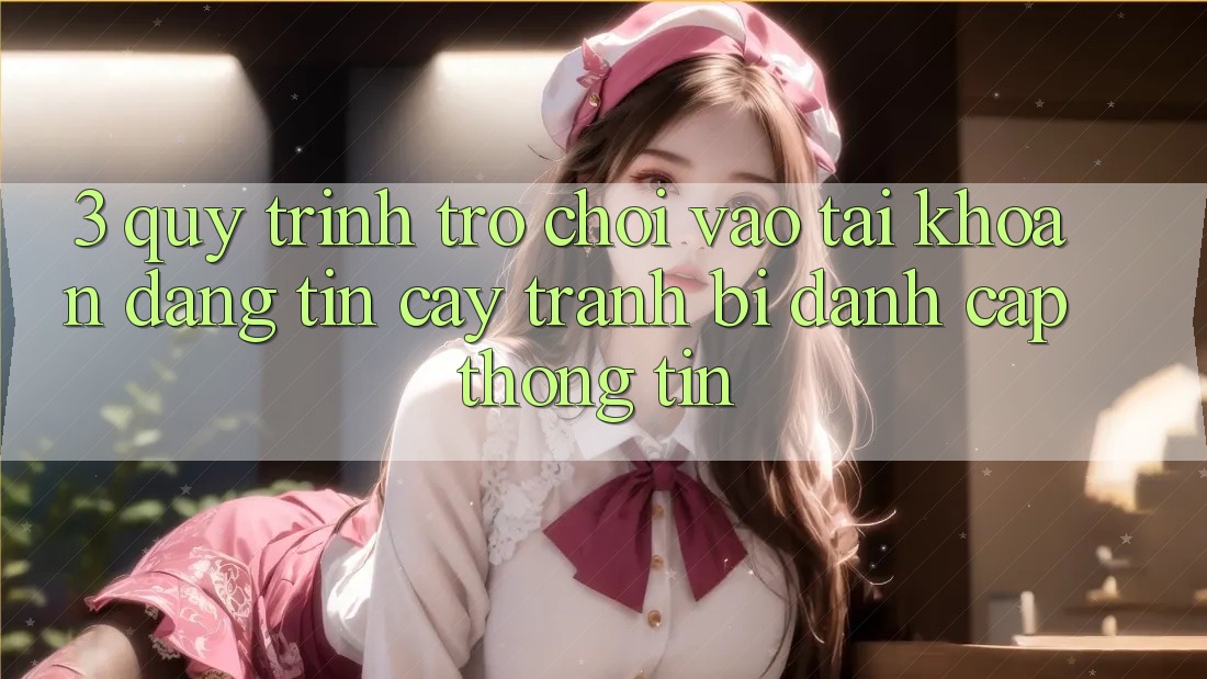 3. Quy Trình “Trò chơi Vào tài khoản” Đáng tin cậy - Tránh Bị Đánh Cắp Thông Tin