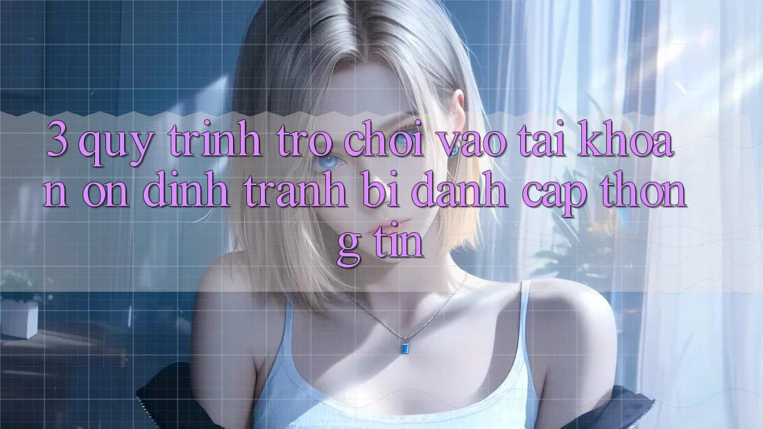 3. Quy Trình “Trò chơi Vào tài khoản” Ổn định - Tránh Bị Đánh Cắp Thông Tin