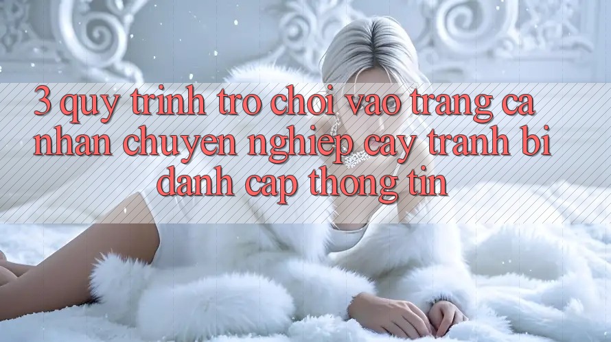 3. Quy Trình “Trò chơi Vào trang cá nhân” Chuyên nghiệp cậy - Tránh Bị Đánh Cắp Thông Tin 3. Quy Trình “Trò chơi Vào trang cá nhân” Chuyên nghiệp cậy - Tránh Bị Đánh Cắp Thông Tin