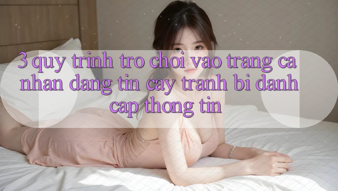 3. Quy Trình “Trò chơi Vào trang cá nhân” Đáng tin cậy - Tránh Bị Đánh Cắp Thông Tin 3. Quy Trình “Trò chơi Vào trang cá nhân” Đáng tin cậy - Tránh Bị Đánh Cắp Thông Tin