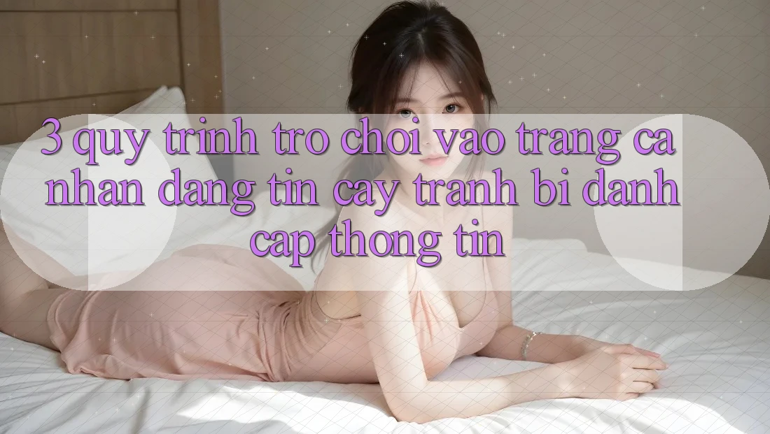 3. Quy Trình “Trò chơi Vào trang cá nhân” Đáng tin cậy - Tránh Bị Đánh Cắp Thông Tin