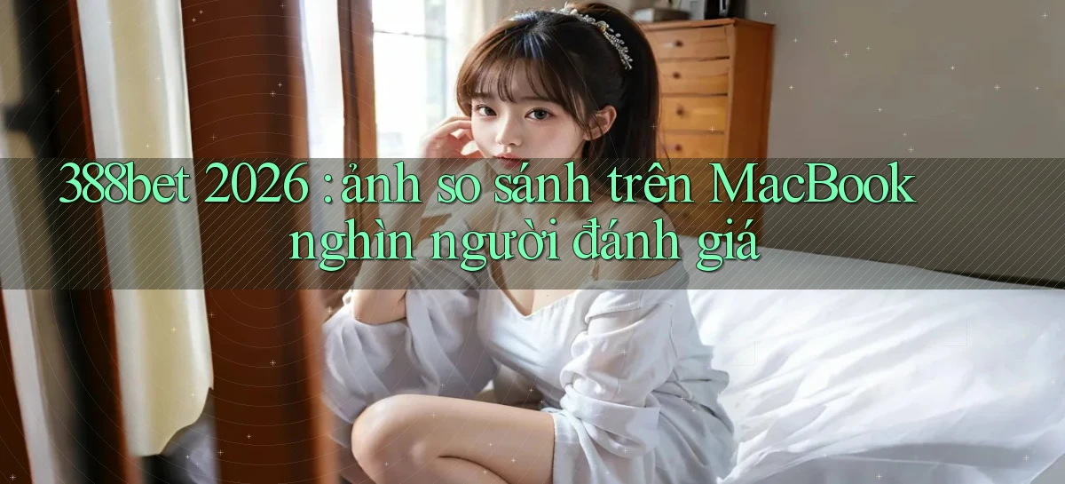 388bet 2026 ảnh so sánh trên MacBook nghìn người đánh giá