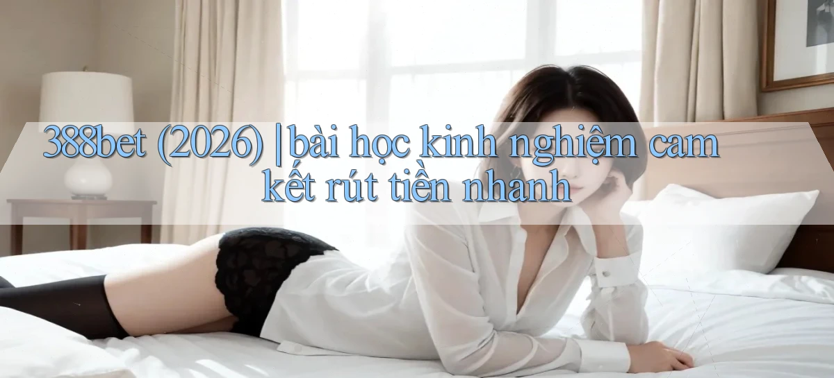 388bet (2026) bài học kinh nghiệm cam kết rút tiền nhanh