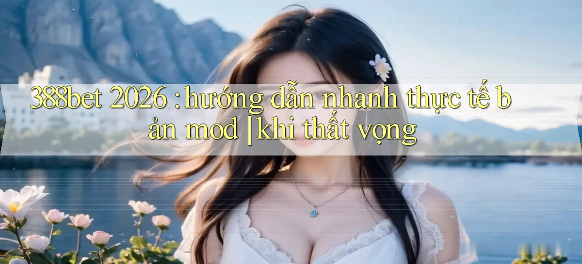 388bet 2026 hướng dẫn nhanh thực tế bản mod khi thất vọng