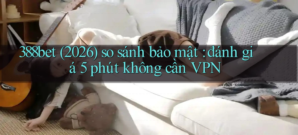 388bet (2026) so sánh bảo mật đánh giá 5 phút không cần VPN