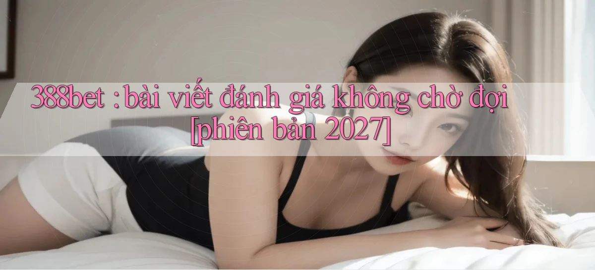 388bet bài viết đánh giá không chờ đợi [phiên bản 2027]