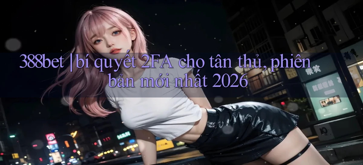 388bet bí quyết 2FA cho tân thủ, phiên bản mới nhất 2026