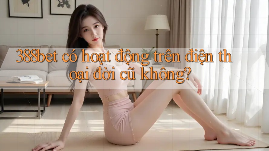 388bet có hoạt động trên điện thoại đời cũ không? 388bet có hoạt động trên điện thoại đời cũ không?