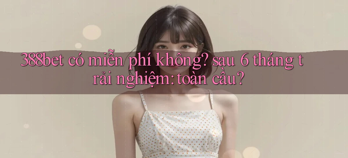 388bet có miễn phí không sau 6 tháng trải nghiệm toàn cầu
