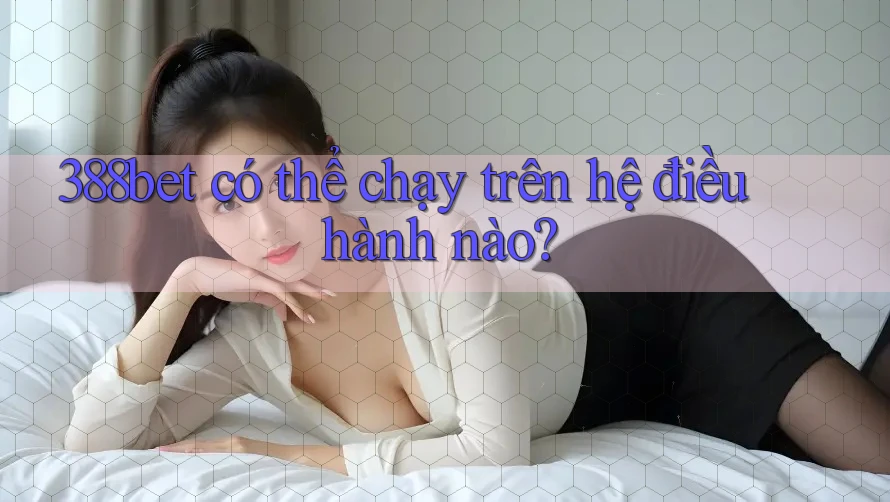 388bet có thể chạy trên hệ điều hành nào? 388bet có thể chạy trên hệ điều hành nào?