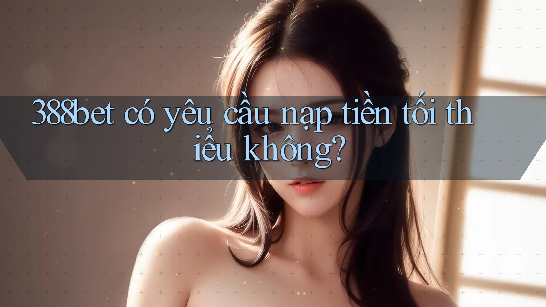 388bet có yêu cầu nạp tiền tối thiểu không? 388bet có yêu cầu nạp tiền tối thiểu không?
